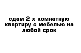 сдам 2-х комнатную квартиру с мебелью на любой срок